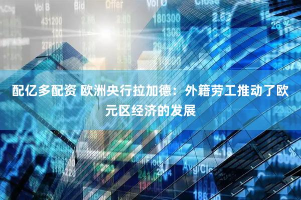 配亿多配资 欧洲央行拉加德：外籍劳工推动了欧元区经济的发展