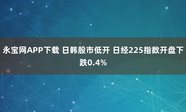 永宝网APP下载 日韩股市低开 日经225指数开盘下跌0.4%