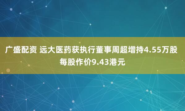 广盛配资 远大医药获执行董事周超增持4.55万股 每股作价9.43港元