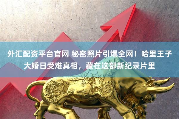 外汇配资平台官网 秘密照片引爆全网!哈里王子大婚日受难真相,藏在这部新纪录片里