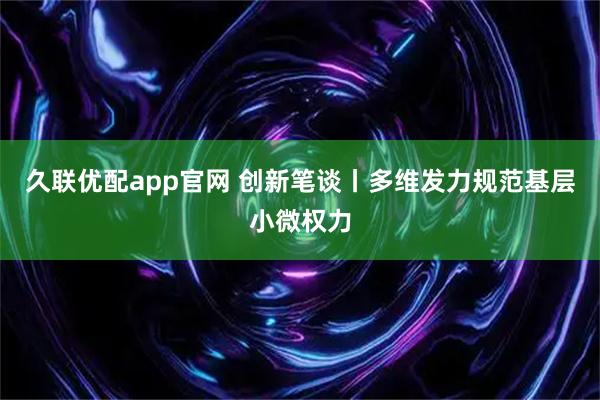 久联优配app官网 创新笔谈丨多维发力规范基层小微权力