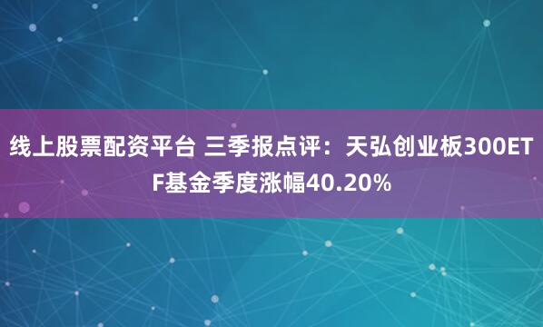 线上股票配资平台 三季报点评：天弘创业板300ETF基金季度涨幅40.20%