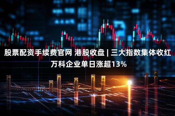 股票配资手续费官网 港股收盘 | 三大指数集体收红 万科企业单日涨超13%