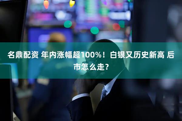 名鼎配资 年内涨幅超100%!白银又历史新高 后市怎么走?