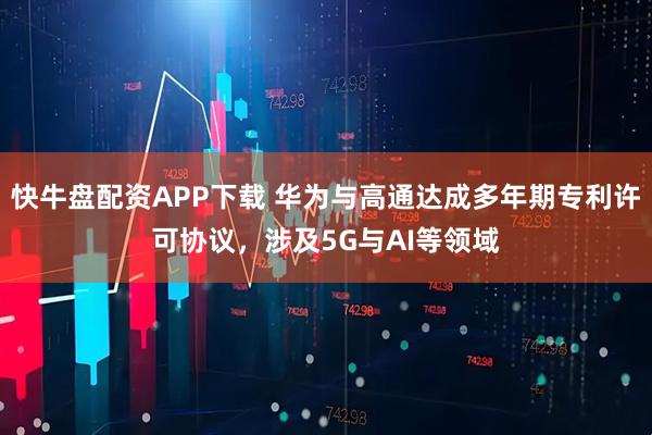 快牛盘配资APP下载 华为与高通达成多年期专利许可协议，涉及5G与AI等领域