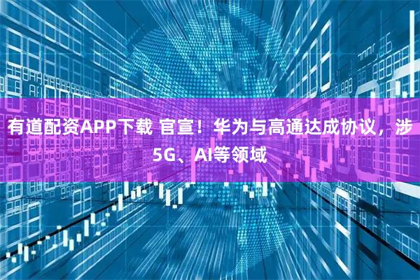 有道配资APP下载 官宣！华为与高通达成协议，涉5G、AI等领域